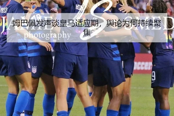 姆巴佩发声谈皇马适应期，舆论为何持续聚焦